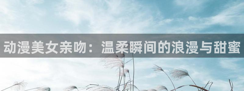 78动漫网页版高达说明书：动漫美女亲吻：温柔瞬间的浪漫与甜蜜